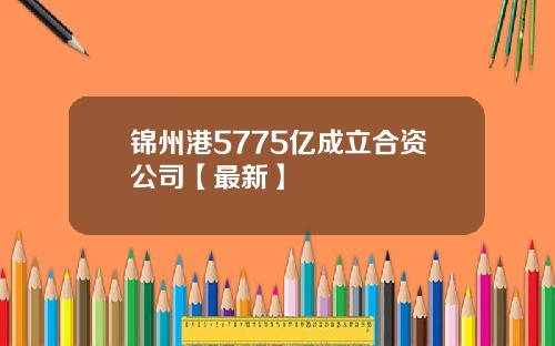 锦州港5775亿成立合资公司【最新】