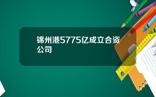 锦州港5775亿成立合资公司