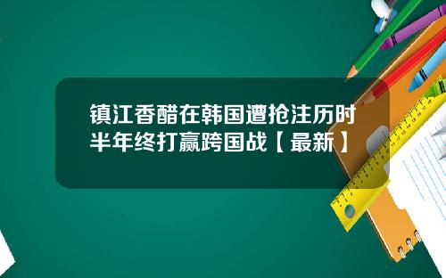 镇江香醋在韩国遭抢注历时半年终打赢跨国战【最新】