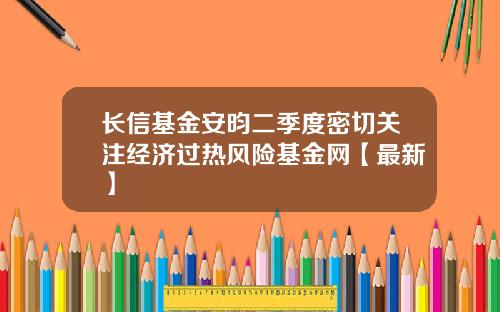长信基金安昀二季度密切关注经济过热风险基金网【最新】