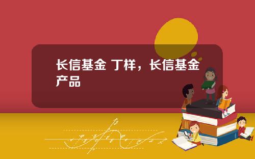 长信基金 丁样，长信基金产品