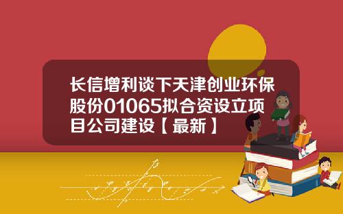 长信增利谈下天津创业环保股份01065拟合资设立项目公司建设【最新】