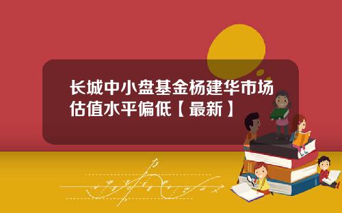 长城中小盘基金杨建华市场估值水平偏低【最新】