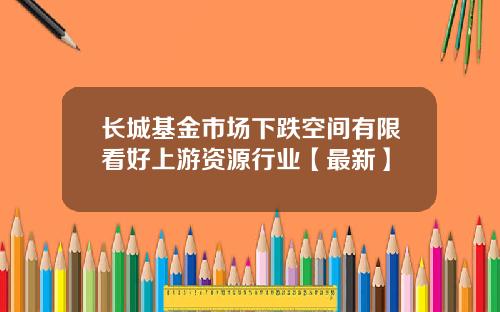 长城基金市场下跌空间有限看好上游资源行业【最新】