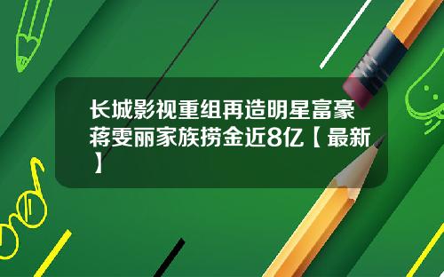 长城影视重组再造明星富豪蒋雯丽家族捞金近8亿【最新】