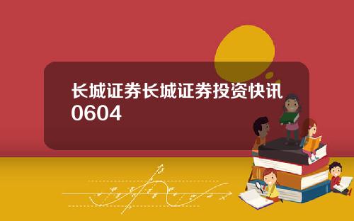 长城证券长城证券投资快讯0604