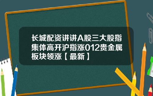 长城配资讲讲A股三大股指集体高开沪指涨012贵金属板块领涨【最新】