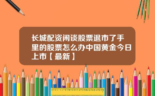 长城配资闲谈股票退市了手里的股票怎么办中国黄金今日上市【最新】