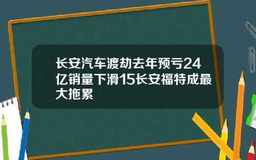 长安汽车渡劫去年预亏24亿销量下滑15长安福特成最大拖累