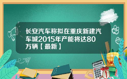 长安汽车称拟在重庆新建汽车城2015年产能将达80万辆【最新】