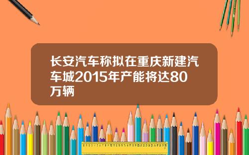 长安汽车称拟在重庆新建汽车城2015年产能将达80万辆