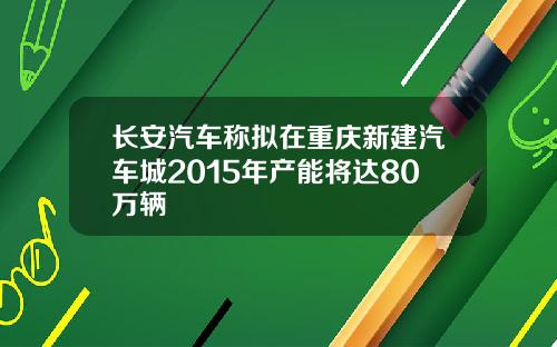 长安汽车称拟在重庆新建汽车城2015年产能将达80万辆