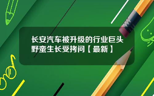 长安汽车被升级的行业巨头野蛮生长受拷问【最新】