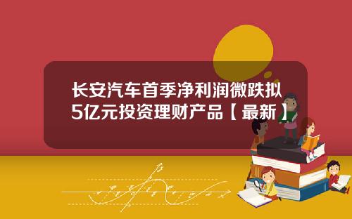 长安汽车首季净利润微跌拟5亿元投资理财产品【最新】