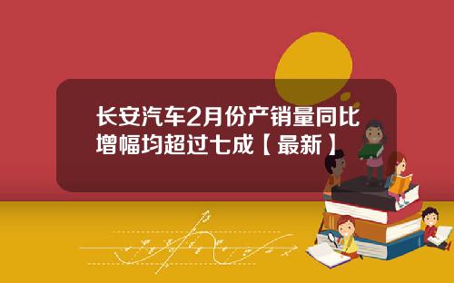 长安汽车2月份产销量同比增幅均超过七成【最新】