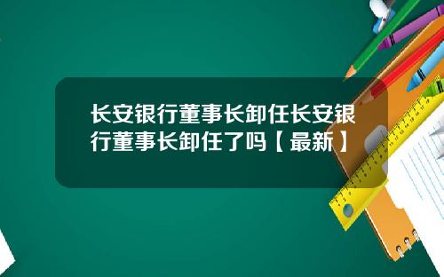 长安银行董事长卸任长安银行董事长卸任了吗【最新】