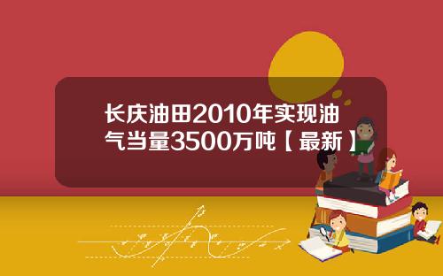长庆油田2010年实现油气当量3500万吨【最新】