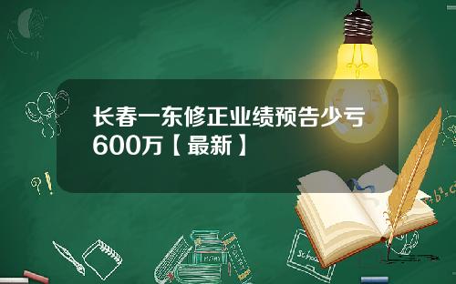 长春一东修正业绩预告少亏600万【最新】