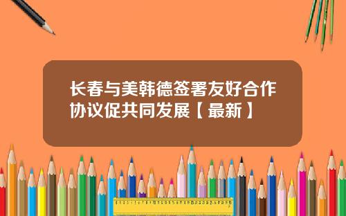 长春与美韩德签署友好合作协议促共同发展【最新】