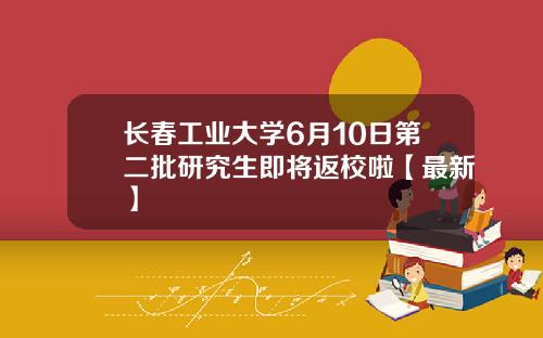 长春工业大学6月10日第二批研究生即将返校啦【最新】