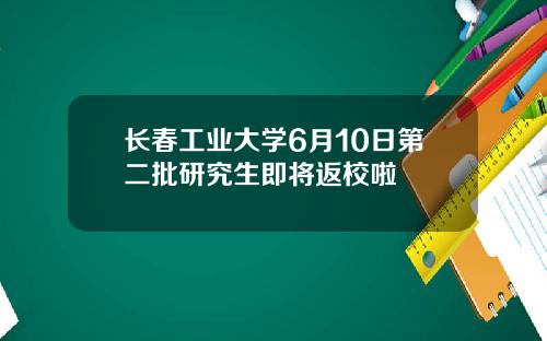 长春工业大学6月10日第二批研究生即将返校啦