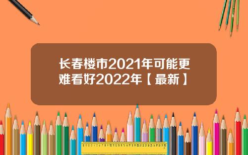长春楼市2021年可能更难看好2022年【最新】