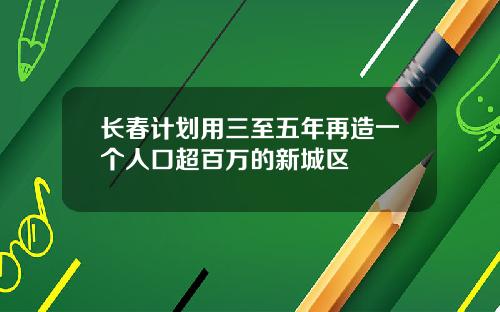 长春计划用三至五年再造一个人口超百万的新城区