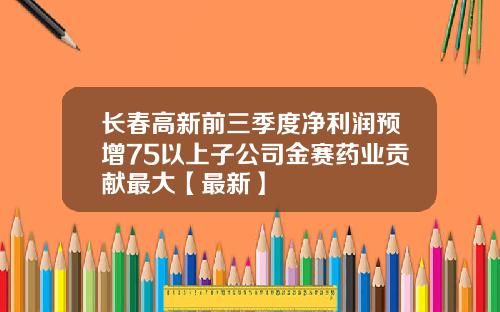 长春高新前三季度净利润预增75以上子公司金赛药业贡献最大【最新】