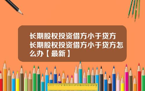 长期股权投资借方小于贷方长期股权投资借方小于贷方怎么办【最新】