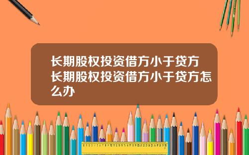 长期股权投资借方小于贷方长期股权投资借方小于贷方怎么办