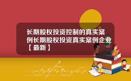 长期股权投资控制的真实案例长期股权投资真实案例企业【最新】
