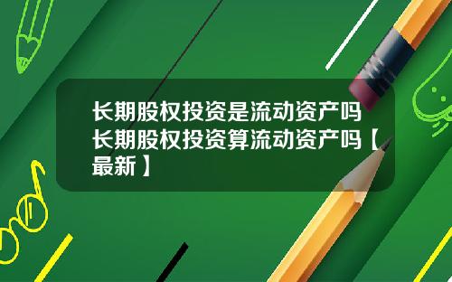 长期股权投资是流动资产吗长期股权投资算流动资产吗【最新】
