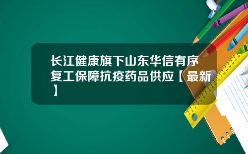 长江健康旗下山东华信有序复工保障抗疫药品供应【最新】
