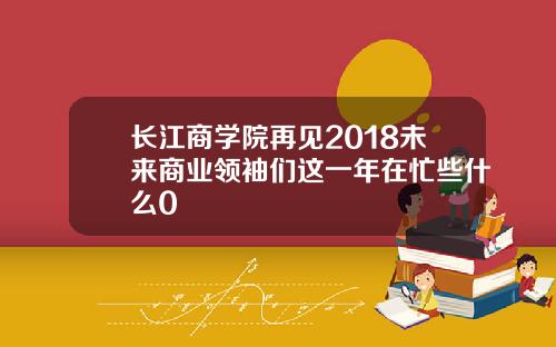 长江商学院再见2018未来商业领袖们这一年在忙些什么0