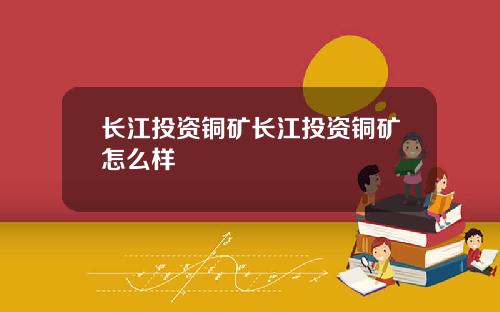 长江投资铜矿长江投资铜矿怎么样