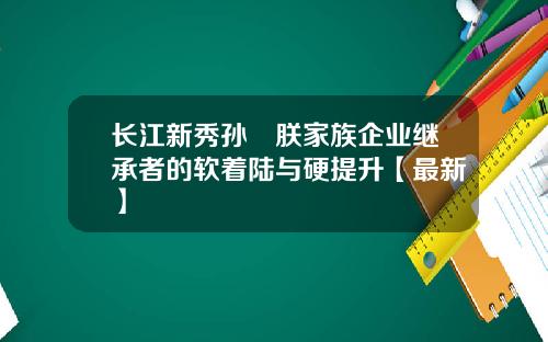 长江新秀孙珮朕家族企业继承者的软着陆与硬提升【最新】