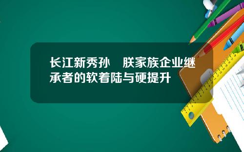 长江新秀孙珮朕家族企业继承者的软着陆与硬提升