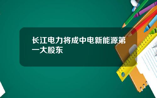 长江电力将成中电新能源第一大股东