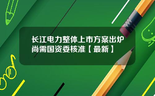 长江电力整体上市方案出炉尚需国资委核准【最新】