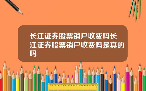 长江证券股票销户收费吗长江证券股票销户收费吗是真的吗