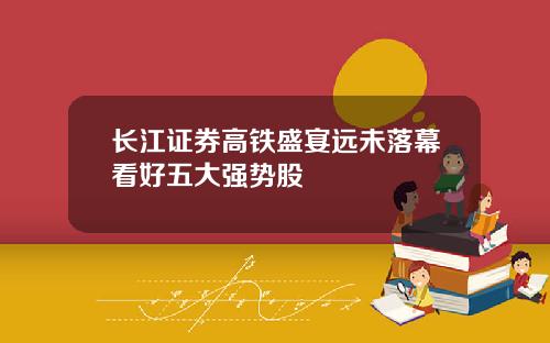 长江证券高铁盛宴远未落幕看好五大强势股
