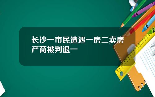 长沙一市民遭遇一房二卖房产商被判退一