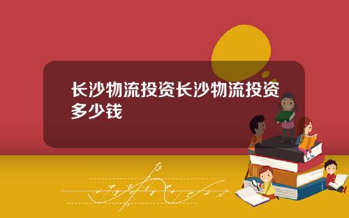 长沙物流投资长沙物流投资多少钱