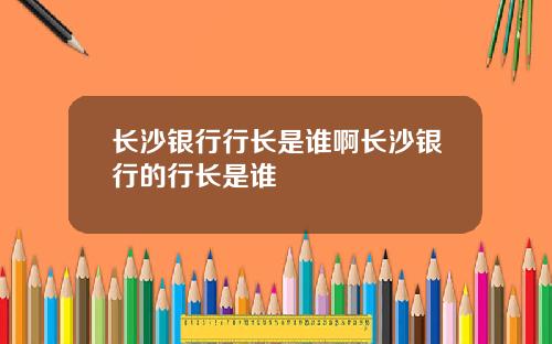 长沙银行行长是谁啊长沙银行的行长是谁