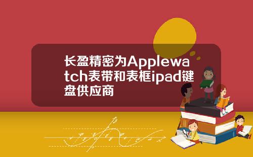 长盈精密为Applewatch表带和表框ipad键盘供应商