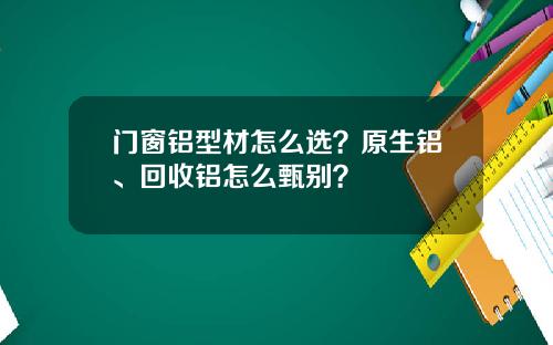 门窗铝型材怎么选？原生铝、回收铝怎么甄别？