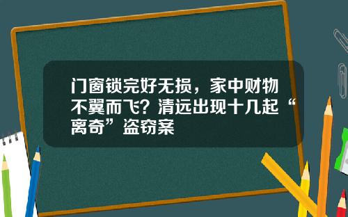 门窗锁完好无损,家中财物不翼而飞?清远出现十几起“离奇”盗窃案