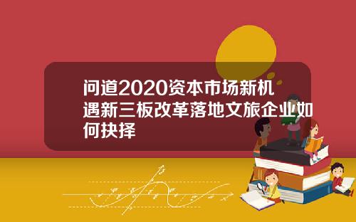 问道2020资本市场新机遇新三板改革落地文旅企业如何抉择
