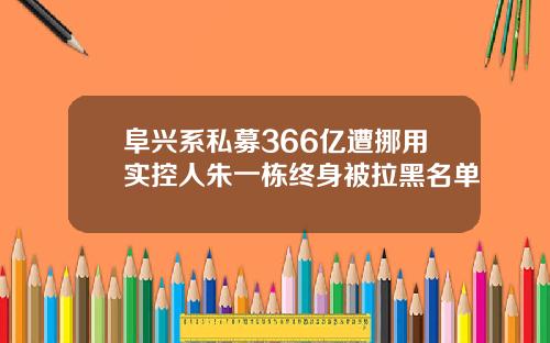阜兴系私募366亿遭挪用实控人朱一栋终身被拉黑名单