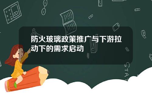 防火玻璃政策推广与下游拉动下的需求启动